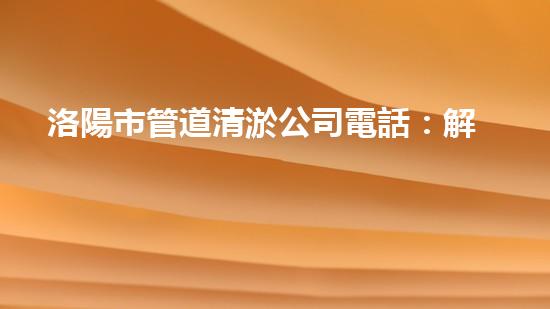 洛陽市管道清淤公司電話：解放你的下水道煩惱！